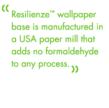 Resilienze wallpaper base is manufactured in a USA paper mill that adds no formaldehyde to any process